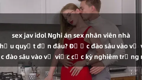 sex jav idol Nghi án sex nhân viên nhà hàng: Hậu quả và hậu quyết đến đâu? Được đào sâu vào vụ việc cực kỳ nghiêm trọng này.