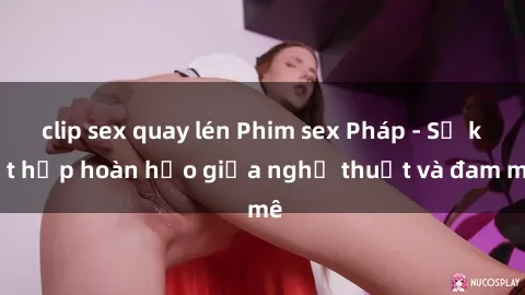 clip sex quay lén Phim sex Pháp - Sự kết hợp hoàn hảo giữa nghệ thuật và đam mê