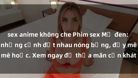 sex anime không che Phim sex Mỹ đen: phút mãnh liệt với những cảnh địt nhau nóng bỏng, đầy mê hoặc. Xem ngay để thỏa mãn cơn khát tình dục của bạn!