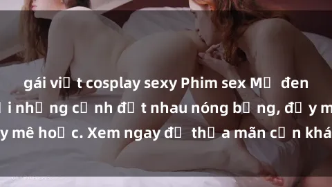 gái việt cosplay sexy Phim sex Mỹ đen: phút mãnh liệt với những cảnh địt nhau nóng bỏng, đầy mê hoặc. Xem ngay để thỏa mãn cơn khát tình dục của bạn!