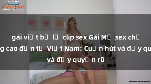 gái việt bị lộ clip sex Gái Mỹ sex chất lượng cao đến từ Việt Nam: Cuốn hút và đầy quyến rũ