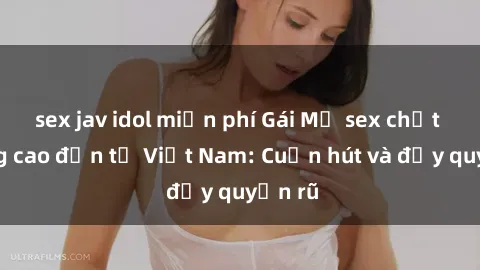 sex jav idol miễn phí Gái Mỹ sex chất lượng cao đến từ Việt Nam: Cuốn hút và đầy quyến rũ