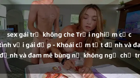 sex gái trẻ không che Trải nghiệm cực kỳ thú vị khi làm tình với gái đẹp - Khoái cảm tột đỉnh và đam mê bùng nổ không ngờ chỉ trong một đêm!