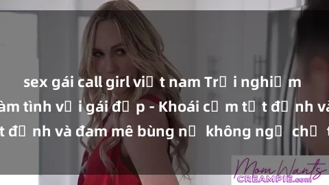 sex gái call girl việt nam Trải nghiệm cực kỳ thú vị khi làm tình với gái đẹp - Khoái cảm tột đỉnh và đam mê bùng nổ không ngờ chỉ trong một đêm!