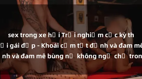 sex trong xe hơi Trải nghiệm cực kỳ thú vị khi làm tình với gái đẹp - Khoái cảm tột đỉnh và đam mê bùng nổ không ngờ chỉ trong một đêm!
