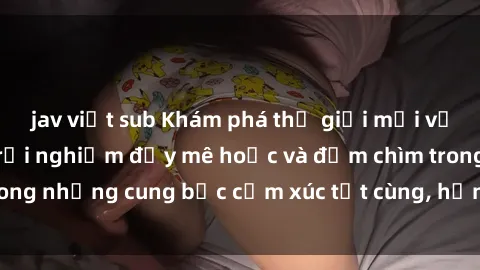 jav việt sub Khám phá thế giới mới với sex người lớn: trải nghiệm đầy mê hoặc và đắm chìm trong những cung bậc cảm xúc tột cùng, hứng khởi và cuốn hút.