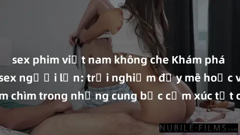 sex phim việt nam không che Khám phá thế giới mới với sex người lớn: trải nghiệm đầy mê hoặc và đắm chìm trong những cung bậc cảm xúc tột cùng, hứng khởi và cuốn hút.