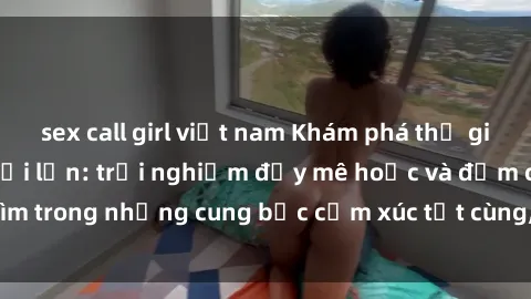sex call girl việt nam Khám phá thế giới mới với sex người lớn: trải nghiệm đầy mê hoặc và đắm chìm trong những cung bậc cảm xúc tột cùng, hứng khởi và cuốn hút.