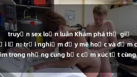 truyện sex loạn luân Khám phá thế giới mới với sex người lớn: trải nghiệm đầy mê hoặc và đắm chìm trong những cung bậc cảm xúc tột cùng, hứng khởi và cuốn hút.