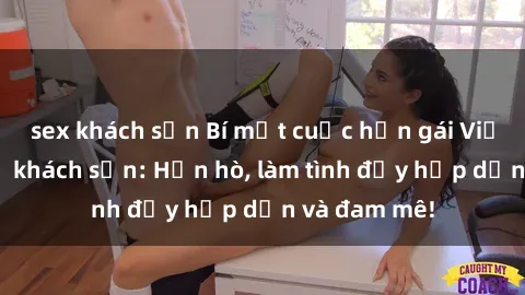 sex khách sạn Bí mật cuộc hẹn gái Việt lần đầu ở khách sạn: Hẹn hò, làm tình đầy hấp dẫn và đam mê!
