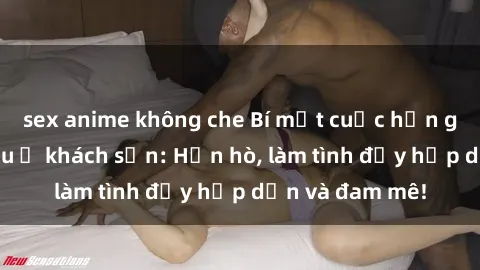 sex anime không che Bí mật cuộc hẹn gái Việt lần đầu ở khách sạn: Hẹn hò, làm tình đầy hấp dẫn và đam mê!