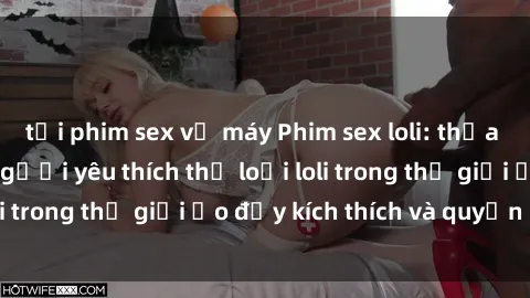tải phim sex về máy Phim sex loli: thỏa mãn đam mê của người yêu thích thể loại loli trong thế giới ảo đầy kích thích và quyến rũ.