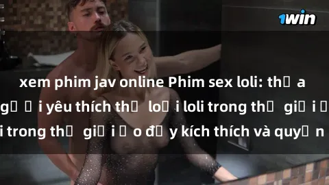 xem phim jav online Phim sex loli: thỏa mãn đam mê của người yêu thích thể loại loli trong thế giới ảo đầy kích thích và quyến rũ.
