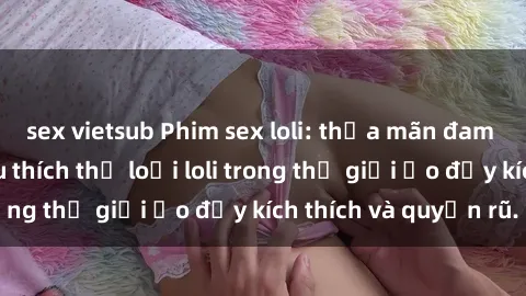 sex vietsub Phim sex loli: thỏa mãn đam mê của người yêu thích thể loại loli trong thế giới ảo đầy kích thích và quyến rũ.