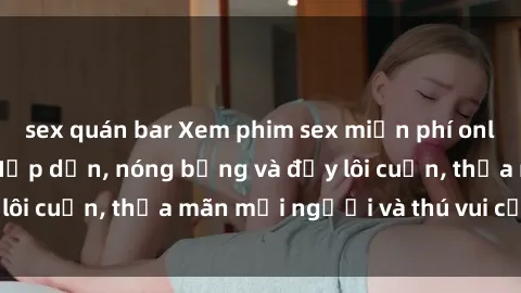 sex quán bar Xem phim sex miễn phí online ngay tại đây – Hấp dẫn, nóng bỏng và đầy lôi cuốn, thỏa mãn mọi người và thú vui của bạn!