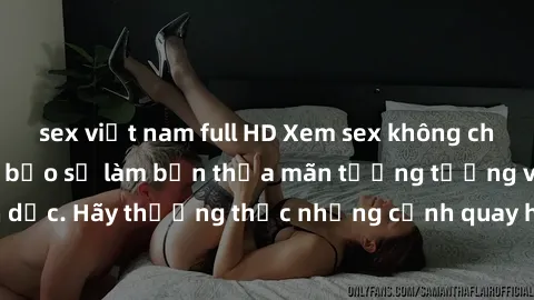 sex việt nam full HD Xem sex không che HD miễn phí đảm bảo sẽ làm bạn thỏa mãn tưởng tượng và nhu cầu tình dục. Hãy thưởng thức những cảnh quay hấp dẫn và mãnh liệt ngay bây giờ!