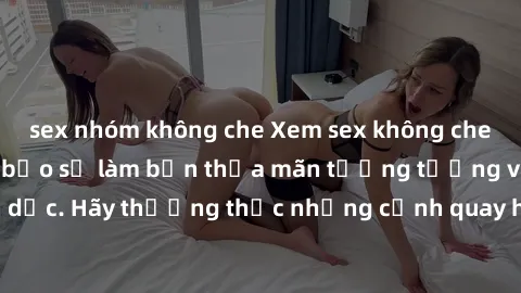 sex nhóm không che Xem sex không che HD miễn phí đảm bảo sẽ làm bạn thỏa mãn tưởng tượng và nhu cầu tình dục. Hãy thưởng thức những cảnh quay hấp dẫn và mãnh liệt ngay bây giờ!