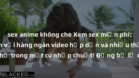 sex anime không che Xem sex miễn phí: Cùng trải nghiệm với hàng ngàn video hấp dẫn và nhiều thể loại đa dạng chỉ trong một cú nhấp chuột! Đừng bỏ lỡ cơ hội thưởng thức tuyệt vời này ngay hôm nay!