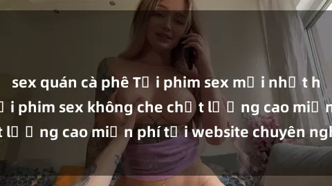 sex quán cà phê Tải phim sex mới nhất hot nhất - Xem và tải phim sex không che chất lượng cao miễn phí tại website chuyên nghiệp.
