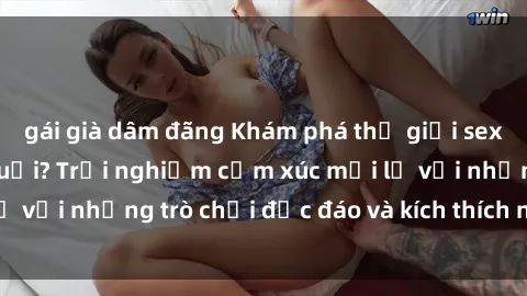 gái già dâm đãng Khám phá thế giới sex trực tuyến: Hơn tuổi? Trải nghiệm cảm xúc mới lạ với những trò chơi độc đáo và kích thích người lớn
