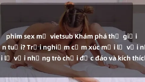 phim sex mỹ vietsub Khám phá thế giới sex trực tuyến: Hơn tuổi? Trải nghiệm cảm xúc mới lạ với những trò chơi độc đáo và kích thích người lớn