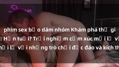 phim sex bạo dâm nhóm Khám phá thế giới sex trực tuyến: Hơn tuổi? Trải nghiệm cảm xúc mới lạ với những trò chơi độc đáo và kích thích người lớn