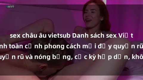 sex châu âu vietsub Danh sách sex Việt Nam không che - Ảnh toàn cảnh phong cách mới đầy quyến rũ và nóng bỏng, cực kỳ hấp dẫn, không thể bỏ qua!