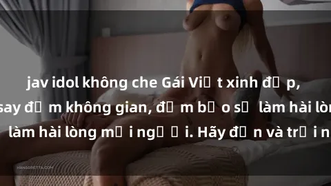 jav idol không che Gái Việt xinh đẹp, nồng nàn làm tình say đắm không gian, đảm bảo sẽ làm hài lòng mọi người. Hãy đến và trải nghiệm ngay!