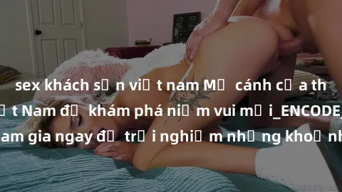 sex khách sạn việt nam Mở cánh cửa thế giới sex MILF Việt Nam để khám phá niềm vui mới_ENCODE_. Hãy tham gia ngay để trải nghiệm những khoảnh khắc đầy kích thích và đam mê.