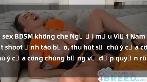 sex BDSM không che Người mẫu Việt Nam gây sốt với loạt shoot ảnh táo bạo, thu hút sự chú ý của công chúng bằng vẻ đẹp quyến rũ và gợi cảm.