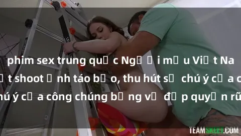 phim sex trung quốc Người mẫu Việt Nam gây sốt với loạt shoot ảnh táo bạo, thu hút sự chú ý của công chúng bằng vẻ đẹp quyến rũ và gợi cảm.
