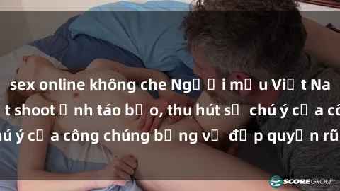 sex online không che Người mẫu Việt Nam gây sốt với loạt shoot ảnh táo bạo, thu hút sự chú ý của công chúng bằng vẻ đẹp quyến rũ và gợi cảm.