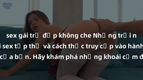 sex gái trẻ đẹp không che Những trải nghiệm mới lạ với sex tập thể và cách thức truy cập vào hành lang đam mê của bạn. Hãy khám phá những khoái cảm đầy kích thích với tập thể hấp dẫn!