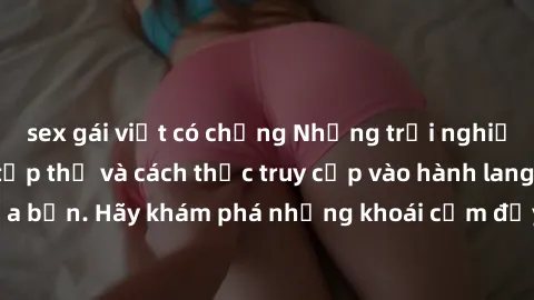 sex gái việt có chồng Những trải nghiệm mới lạ với sex tập thể và cách thức truy cập vào hành lang đam mê của bạn. Hãy khám phá những khoái cảm đầy kích thích với tập thể hấp dẫn!