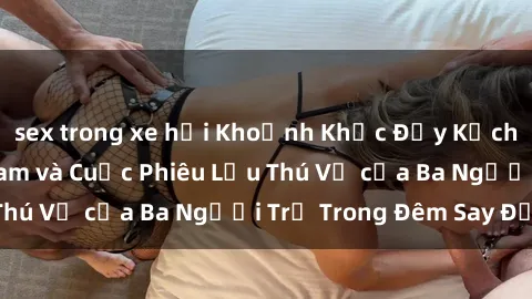 sex trong xe hơi Khoảnh Khắc Đầy Kịch Tính: Sex  Việt Nam và Cuộc Phiêu Lưu Thú Vị của Ba Người Trẻ Trong Đêm Say Đắm