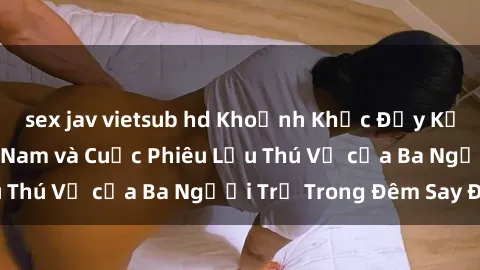 sex jav vietsub hd Khoảnh Khắc Đầy Kịch Tính: Sex  Việt Nam và Cuộc Phiêu Lưu Thú Vị của Ba Người Trẻ Trong Đêm Say Đắm