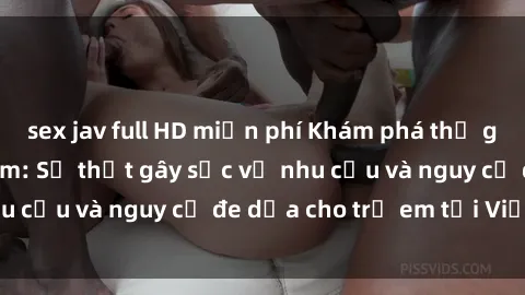 sex jav full HD miễn phí Khám phá thế giới sex loli Việt Nam: Sự thật gây sốc về nhu cầu và nguy cơ đe dọa cho trẻ em tại Việt Nam