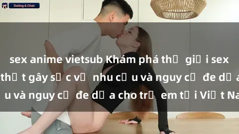 sex anime vietsub Khám phá thế giới sex loli Việt Nam: Sự thật gây sốc về nhu cầu và nguy cơ đe dọa cho trẻ em tại Việt Nam