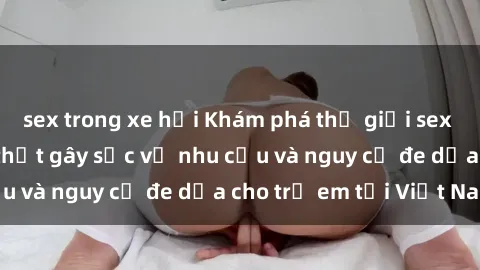sex trong xe hơi Khám phá thế giới sex loli Việt Nam: Sự thật gây sốc về nhu cầu và nguy cơ đe dọa cho trẻ em tại Việt Nam