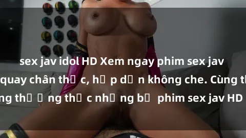 sex jav idol HD Xem ngay phim sex jav HD với những cảnh quay chân thực, hấp dẫn không che. Cùng thưởng thức những bộ phim sex jav HD hot nhất hiện nay!